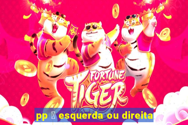 pp 茅 esquerda ou direita