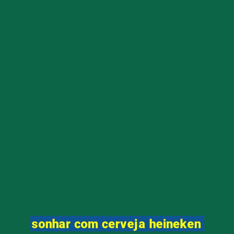 sonhar com cerveja heineken